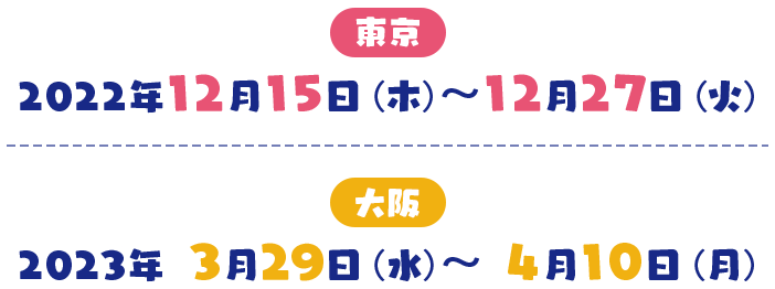 東京 2022年12月15日（木）～12月27日（火） 大阪 2023年 3月29日（水）～ 4月10日（月）